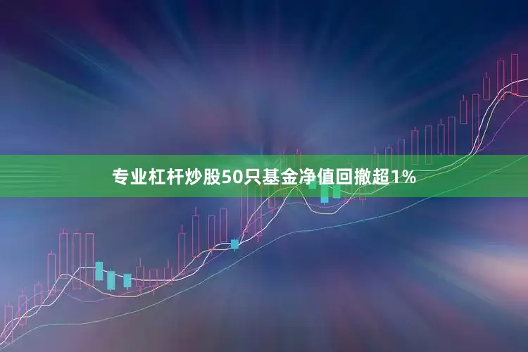 专业杠杆炒股50只基金净值回撤超1%