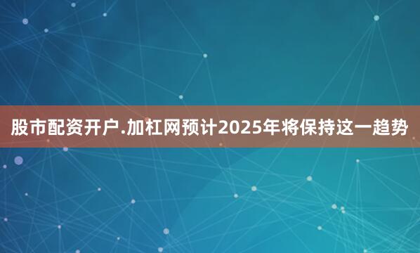 股市配资开户.加杠网预计2025年将保持这一趋势