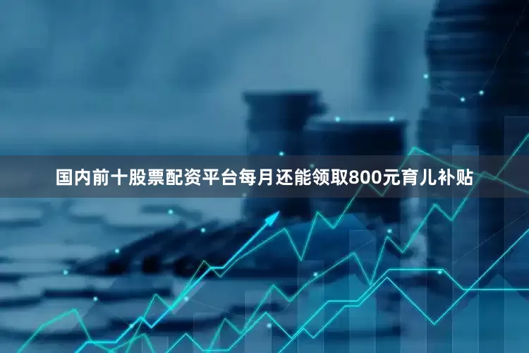 国内前十股票配资平台每月还能领取800元育儿补贴